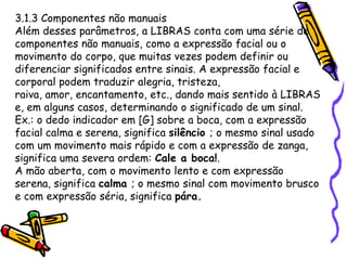 3.1.3 Componentes não manuais
Além desses parâmetros, a LIBRAS conta com uma série de
componentes não manuais, como a expressão facial ou o
movimento do corpo, que muitas vezes podem definir ou
diferenciar significados entre sinais. A expressão facial e
corporal podem traduzir alegria, tristeza,
raiva, amor, encantamento, etc., dando mais sentido à LIBRAS
e, em alguns casos, determinando o significado de um sinal.
Ex.: o dedo indicador em [G] sobre a boca, com a expressão
facial calma e serena, significa silêncio ; o mesmo sinal usado
com um movimento mais rápido e com a expressão de zanga,
significa uma severa ordem: Cale a boca!.
A mão aberta, com o movimento lento e com expressão
serena, significa calma ; o mesmo sinal com movimento brusco
e com expressão séria, significa pára.
 