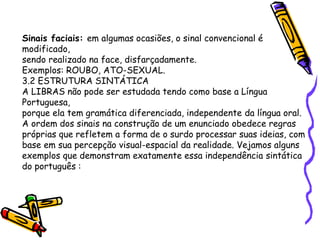 Sinais faciais: em algumas ocasiões, o sinal convencional é
modificado,
sendo realizado na face, disfarçadamente.
Exemplos: ROUBO, ATO-SEXUAL.
3.2 ESTRUTURA SINTÁTICA
A LIBRAS não pode ser estudada tendo como base a Língua
Portuguesa,
porque ela tem gramática diferenciada, independente da língua oral.
A ordem dos sinais na construção de um enunciado obedece regras
próprias que refletem a forma de o surdo processar suas ideias, com
base em sua percepção visual-espacial da realidade. Vejamos alguns
exemplos que demonstram exatamente essa independência sintática
do português :
 