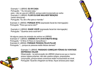 Exemplo 1: LIBRAS: EU IR CASA
Português : " Eu irei para casa. “
para - não se usa em LIBRAS, porque está incorporado ao verbo
Exemplo 2: LIBRAS: FLOR EU-DAR MULHER^BENÇÃO
(verbo direcional)
Português: "Eu dei a flor para a mamãe."
Exemplo 4: LIBRAS: IDADE VOCÊ (expressão facial de interrogação)
Português: " Quantos anos você tem? "
Há alguns casos de omissão de verbos na LIBRAS:
Exemplo 5:" LIBRAS: CINEMA O-P-I-A-N-O MUITO-BO@
Português: " O filme O Piano é maravilhoso !
Exemplo 6: LIBRAS: PORQUE PESSOA FELIZ-PULAR
Português: "... porque as pessoas estão felizes demais!"
Exemplo 7: LIBRAS: PASSADO COMEÇAR FÉRIAS EU VONTADE
DEPRESSA VIAJAR
Observação : na estruturação da LIBRAS observa-se que a mesma
possui regras próprias; não são usados artigos, preposições,
conjunções, porque esses conectivos estão incorporados ao sinal.
Português “Quando chegaram as férias, fiquei ansiosa para viajar.
Exemplo 3: LIBRAS: PORQUE ISTO (expressão facial de interrogação)
Português: "Para que serve isto?"
 