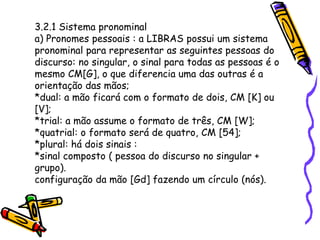 3.2.1 Sistema pronominal
a) Pronomes pessoais : a LIBRAS possui um sistema
pronominal para representar as seguintes pessoas do
discurso: no singular, o sinal para todas as pessoas é o
mesmo CM[G], o que diferencia uma das outras é a
orientação das mãos;
*dual: a mão ficará com o formato de dois, CM [K] ou
[V];
*trial: a mão assume o formato de três, CM [W];
*quatrial: o formato será de quatro, CM [54];
*plural: há dois sinais :
*sinal composto ( pessoa do discurso no singular +
grupo).
configuração da mão [Gd] fazendo um círculo (nós).
 