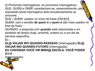 d) Pronomes interrogativos: os pronomes interrogativos
QUE, QUEM e ONDE caracterizam-se, essencialmente, pela
expressão facial interrogativa feita simultaneamente ao
pronome.
QUE / QUEM: usados no início da frase.(CM [bO].
QUEM: com o sentido de quem é e quem é são mais usados no
final da frase.
QUANDO: a pergunta com quando está relacionada a um
advérbio de tempo (hoje, amanhã, ontem) ou a um dia de
semana específico.
Ex. :
EL@ VIAJAR RIO QUANDO-PASSADO (interrogação) EL@
VIAJAR RIO QUANDO-FUTURO (interrogação)
EU CONVIDAR VOCÊ VIR MINH@ ESCOLA. VOCÊ PODER
D-I-A
(interrogação)
 