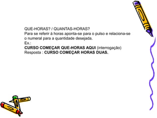 QUE-HORAS? / QUANTAS-HORAS?
Para se referir à horas aponta-se para o pulso e relaciona-se
o numeral para a quantidade desejada.
Ex.:
CURSO COMEÇAR QUE-HORAS AQUI (interrogação)
Resposta : CURSO COMEÇAR HORAS DUAS.
 