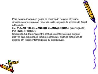 Para se referir a tempo gasto na realização de uma atividade,
sinaliza-se um círculo ao redor do rosto, seguido da expressão facial
adequada.
Ex.: VIAJAR RIO-DE-JANEIRO QUANTAS-HORAS (interrogação)
POR QUE / PORQUE
Como não há diferença entre ambos, o contexto é que sugere,
através das expressões faciais e corporais, quando estão sendo
usados em frases interrogativas ou explicativas.
 