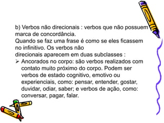 b) Verbos não direcionais : verbos que não possuem
marca de concordância.
Quando se faz uma frase é como se eles ficassem
no infinitivo. Os verbos não
direcionais aparecem em duas subclasses :
 Ancorados no corpo: são verbos realizados com
contato muito próximo do corpo. Podem ser
verbos de estado cognitivo, emotivo ou
experienciais, como: pensar, entender, gostar,
duvidar, odiar, saber; e verbos de ação, como:
conversar, pagar, falar.
 