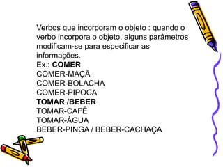 Verbos que incorporam o objeto : quando o
verbo incorpora o objeto, alguns parâmetros
modificam-se para especificar as
informações.
Ex.: COMER
COMER-MAÇÃ
COMER-BOLACHA
COMER-PIPOCA
TOMAR /BEBER
TOMAR-CAFÉ
TOMAR-ÁGUA
BEBER-PINGA / BEBER-CACHAÇA
 