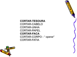 CORTAR-TESOURA
CORTAR-CABELO
CORTAR-UNHA
CORTAR-PAPEL
CORTAR-FACA
CORTAR-CORPO - “ operar”
CORTAR-FATIA
 