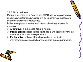 3.2.3 Tipos de frases
Para produzirmos uma frase em LIBRAS nas formas afirmativa,
exclamativa, interrogativa, negativa ou imperativa é necessário
estarmos atentos às expressões
faciais e corporais a serem realizadas, simultaneamente, às
mesmas.
 Afirmativa: a expressão facial é neutra.
 Interrogativa: sobrancelhas franzidas e um ligeiro movimento
da cabeça, inclinando-se para cima.
 Exclamativa: sobrancelhas levantadas e um ligeiro
movimento da cabeça inclinando-se para cima e para baixo.
 
