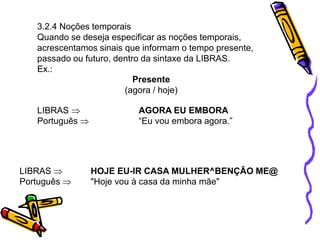 3.2.4 Noções temporais
Quando se deseja especificar as noções temporais,
acrescentamos sinais que informam o tempo presente,
passado ou futuro, dentro da sintaxe da LIBRAS.
Ex.:
LIBRAS 
Português 
HOJE EU-IR CASA MULHER^BENÇÃO ME@
"Hoje vou à casa da minha mãe"
LIBRAS 
Português 
AGORA EU EMBORA
“Eu vou embora agora.”
Presente
(agora / hoje)
 