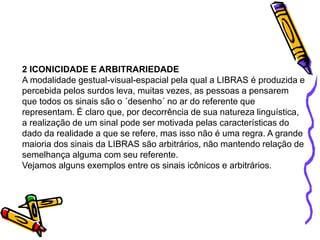 2 ICONICIDADE E ARBITRARIEDADE
A modalidade gestual-visual-espacial pela qual a LIBRAS é produzida e
percebida pelos surdos leva, muitas vezes, as pessoas a pensarem
que todos os sinais são o ´desenho´ no ar do referente que
representam. É claro que, por decorrência de sua natureza linguística,
a realização de um sinal pode ser motivada pelas características do
dado da realidade a que se refere, mas isso não é uma regra. A grande
maioria dos sinais da LIBRAS são arbitrários, não mantendo relação de
semelhança alguma com seu referente.
Vejamos alguns exemplos entre os sinais icônicos e arbitrários.
 