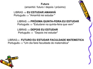 LIBRAS EU ESTUDAR AMANHÃ
Português "Amanhã irei estudar "
Futuro
(amanhã / futuro / depois / próximo)
LIBRAS PRÓXIMA QUINTA-FEIRA EU ESTUDAR
Português "Estudarei na quinta-feira que vem"
LIBRAS DEPOIS EU ESTUDAR
Português "Depois irei estudar"
LIBRASFUTURO EU ESTUDAR FACULDADE MATEMÁTICA
Português "Um dia farei faculdade de matemática"
 