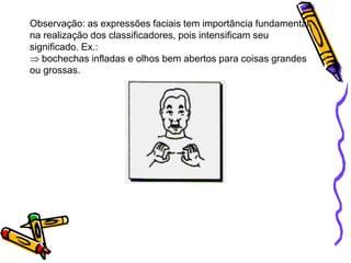 Observação: as expressões faciais tem importância fundamental
na realização dos classificadores, pois intensificam seu
significado. Ex.:
bochechas infladas e olhos bem abertos para coisas grandes
ou grossas.
 
