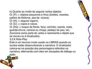 b) Quanto ao modo de segurar certos objetos:
Cl: [F] objetos pequenos e finos (botões, moedas,
palitos de fósforos, asa de xícara);
Cl: [H] segurar cigarro;
Cl: [C] copos e vasos;
Cl: [As] buque de flores, faca, carimbo, sacola, mala,
guarda-chuva, caneca ou chopp, pedaço de pau, etc.
(funciona como parte do verbo e representa o objeto que
se moveu ou é localizado).
3.2.6 Role-Play
Este é um recurso muito usado na LIBRAS quando os
surdos estão desenvolvendo a narrativa. O sinalizador
coloca-se na posição dos personagens referidos na
narrativa, alternando com eles em situações de diálogo ou
ação.
 