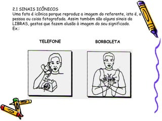 2.1 SINAIS ICÔNICOS
Uma foto é icônica porque reproduz a imagem do referente, isto é, a
pessoa ou coisa fotografada. Assim também são alguns sinais da
LIBRAS, gestos que fazem alusão à imagem do seu significado.
Ex.:
BORBOLETA
TELEFONE
 