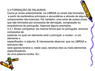 3.3 FORMAÇÃO DE PALAVRAS
Como já vimos anteriormente, na LIBRAS os sinais são formados
a partir de parâmetros principais e secundários e através de alguns
componentes não-manuais. Há, também, uma série de outros sinais
que são formados por processos de derivação, composição ou
empréstimos do português. Vejamos alguns exemplos:
3.3.1 Sinais compostos: da mesma forma que no português, teremos
compostos de
palavras no qual um elemento será o principal- o núcleo - e um
elemento o
especificador- o adjunto. É interessante observar, que na LIBRAS a
estrutura não
será apenas binária e, neste caso, teremos dois ou mais elementos
especificadores
de uma palavra-núcleo. Ex.:
 