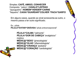 Simples: CAFÉ, AMIGO, CONHECER
Composto: “zebra”: CAVALO^LISTRAS
“açougueiro”: HOMEM^VENDER^CARNE
“faqueiro”: CAIXA^GUARDAR^COLHER ^FACA^GARFO
Em alguns casos, quando ao sinal acrescenta-se outro, o
mesmo passa a ter outro significado.
Ex.: pílula
PILULA^EVITAR^GRÁVIDA “pílula anticoncepcional”
PÍLULA^CALMA “calmante”
PÍLULA^DOR DE CABEÇA “analgésico”
médico
MÉDIC@^SEXO “ginecologista’
MÉDIC@^OLHO “oftamotologista”
MÉDIC@^CRIANÇA “pediatra”
MÉDIC@^CORAÇÃO “cardiologista”
 
