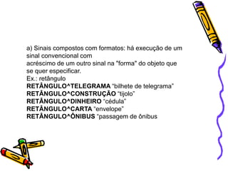a) Sinais compostos com formatos: há execução de um
sinal convencional com
acréscimo de um outro sinal na "forma" do objeto que
se quer especificar.
Ex.: retângulo
RETÂNGULO^TELEGRAMA “bilhete de telegrama”
RETÂNGULO^CONSTRUÇÃO “tijolo”
RETÂNGULO^DINHEIRO “cédula”
RETÂNGULO^CARTA “envelope”
RETÂNGULO^ÔNIBUS “passagem de ônibus
 