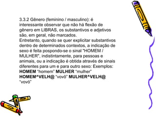 3.3.2 Gênero (feminino / masculino): é
interessante observar que não há flexão de
gênero em LIBRAS, os substantivos e adjetivos
são, em geral, não marcados.
Entretanto, quando se quer explicitar substantivos
dentro de determinados contextos, a indicação de
sexo é feita pospondo-se o sinal "HOMEM /
MULHER", indistintamente, para pessoas e
animais, ou a indicação é obtida através de sinais
diferentes para um e para outro sexo: Exemplos:
HOMEM “homem” MULHER “mulher”
HOMEM^VELH@ “vovô” MULHER^VELH@
“vovó”
 
