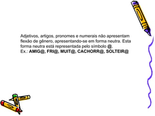 Adjetivos, artigos, pronomes e numerais não apresentam
flexão de gênero, apresentando-se em forma neutra. Esta
forma neutra está representada pelo símbolo @.
Ex.: AMIG@, FRI@, MUIT@, CACHORR@, SOLTEIR@
 