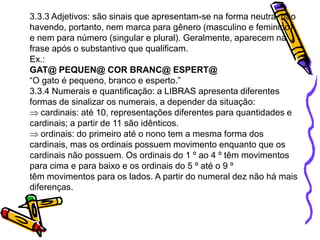 3.3.3 Adjetivos: são sinais que apresentam-se na forma neutra, não
havendo, portanto, nem marca para gênero (masculino e feminino)
e nem para número (singular e plural). Geralmente, aparecem na
frase após o substantivo que qualificam.
Ex.:
GAT@ PEQUEN@ COR BRANC@ ESPERT@
“O gato é pequeno, branco e esperto.”
3.3.4 Numerais e quantificação: a LIBRAS apresenta diferentes
formas de sinalizar os numerais, a depender da situação:
cardinais: até 10, representações diferentes para quantidades e
cardinais; a partir de 11 são idênticos.
ordinais: do primeiro até o nono tem a mesma forma dos
cardinais, mas os ordinais possuem movimento enquanto que os
cardinais não possuem. Os ordinais do 1 º ao 4 º têm movimentos
para cima e para baixo e os ordinais do 5 º até o 9 º
têm movimentos para os lados. A partir do numeral dez não há mais
diferenças.
 