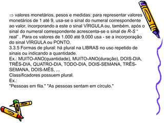 valores monetários, pesos e medidas: para representar valores
monetários de 1 até 9, usa-se o sinal do numeral correspondente
ao valor, incorporando a este o sinal VÍRGULA ou, também, após o
sinal do numeral correspondente acrescenta-se o sinal de R-S “
real” . Para os valores de 1.000 até 9.000 usa - se a incorporação
do sinal VÍRGULA ou PONTO.
3.3.5 Formas de plural: há plural na LIBRAS no uso repetido de
sinais ou indicando a quantidade.
Ex.: MUITO-ANO(quantidade), MUITO-ANO(duração), DOIS-DIA,
TRÊS-DIA, QUATRO-DIA, TODO-DIA, DOIS-SEMANA, TRÊS-
SEMANA, DOIS-MÊS, ...
Classificadores possuem plural.
Ex.:
"Pessoas em fila." "As pessoas sentam em círculo."
 