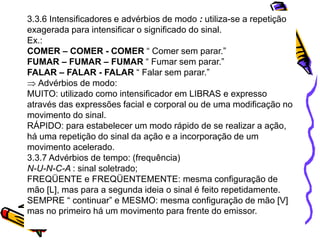 3.3.6 Intensificadores e advérbios de modo : utiliza-se a repetição
exagerada para intensificar o significado do sinal.
Ex.:
COMER – COMER - COMER “ Comer sem parar.”
FUMAR – FUMAR – FUMAR “ Fumar sem parar.”
FALAR – FALAR - FALAR “ Falar sem parar.”
Advérbios de modo:
MUITO: utilizado como intensificador em LIBRAS e expresso
através das expressões facial e corporal ou de uma modificação no
movimento do sinal.
RÁPIDO: para estabelecer um modo rápido de se realizar a ação,
há uma repetição do sinal da ação e a incorporação de um
movimento acelerado.
3.3.7 Advérbios de tempo: (frequência)
N-U-N-C-A : sinal soletrado;
FREQÜENTE e FREQÜENTEMENTE: mesma configuração de
mão [L], mas para a segunda ideia o sinal é feito repetidamente.
SEMPRE “ continuar” e MESMO: mesma configuração de mão [V]
mas no primeiro há um movimento para frente do emissor.
 