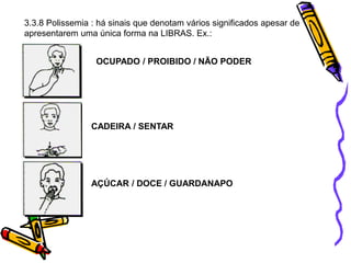 3.3.8 Polissemia : há sinais que denotam vários significados apesar de
apresentarem uma única forma na LIBRAS. Ex.:
OCUPADO / PROIBIDO / NÃO PODER
CADEIRA / SENTAR
AÇÚCAR / DOCE / GUARDANAPO
 