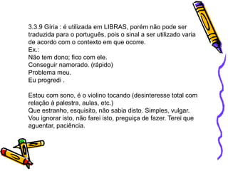 3.3.9 Gíria : é utilizada em LIBRAS, porém não pode ser
traduzida para o português, pois o sinal a ser utilizado varia
de acordo com o contexto em que ocorre.
Ex.:
Não tem dono; fico com ele.
Conseguir namorado. (rápido)
Problema meu.
Eu progredi .
Estou com sono, é o violino tocando (desinteresse total com
relação à palestra, aulas, etc.)
Que estranho, esquisito, não sabia disto. Simples, vulgar.
Vou ignorar isto, não farei isto, preguiça de fazer. Terei que
aguentar, paciência.
 