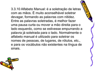 3.3.10 Alfabeto Manual: é a soletração de letras
com as mãos. É muito aconselhável soletrar
devagar, formando as palavras com nitidez.
Entre as palavras soletradas, é melhor fazer
uma pausa curta ou mover a mão direita para o
lado esquerdo, como se estivesse empurrando a
palavra já soletrada para o lado. Normalmente o
alfabeto manual é utilizado para soletrar os
nomes de pessoas, de lugares, de rótulos, etc.,
e para os vocábulos não existentes na língua de
sinais.
 