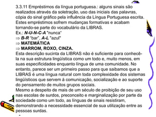 3.3.11 Empréstimos da língua portuguesa.: alguns sinais são
realizados através da soletração, uso das iniciais das palavras,
cópia do sinal gráfico pela influência da Língua Portuguesa escrita.
Estes empréstimos sofrem mudanças formativas e acabam
tornando-se parte do vocabulário da LIBRAS.
Ex.: N-U-N-C-A "nunca“
B-R “bar”, A-L "azul"
MATEMÁTICA
MARROM, ROXO, CINZA.
Esta descrição sucinta da LIBRAS não é suficiente para conhecê-
la na sua estrutura lingüística como um todo e, muito menos, em
suas especificidades enquanto língua de uma comunidade. No
entanto, parece ser um primeiro passo para que saibamos que a
LIBRAS é uma língua natural com toda complexidade dos sistemas
lingüísticos que servem à comunicação, socialização e ao suporte
do pensamento de muitos grupos sociais.
Mesmo a despeito de mais de um século de proibição de seu uso
nas escolas de surdos, preconceito e marginalização por parte da
sociedade como um todo, as línguas de sinais resistiram,
demonstrando a necessidade essencial de sua utilização entre as
pessoas surdas.
 