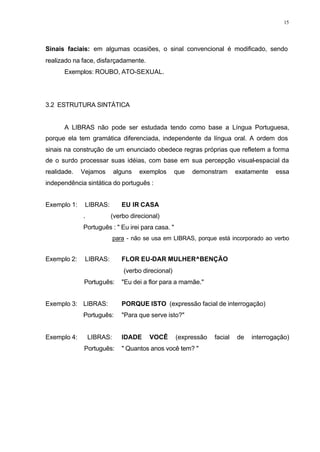 15
Sinais faciais: em algumas ocasiões, o sinal convencional é modificado, sendo
realizado na face, disfarçadamente.
Exemplos: ROUBO, ATO-SEXUAL.
3.2 ESTRUTURA SINTÁTICA
A LIBRAS não pode ser estudada tendo como base a Língua Portuguesa,
porque ela tem gramática diferenciada, independente da língua oral. A ordem dos
sinais na construção de um enunciado obedece regras próprias que refletem a forma
de o surdo processar suas idéias, com base em sua percepção visual-espacial da
realidade. Vejamos alguns exemplos que demonstram exatamente essa
independência sintática do português :
Exemplo 1: LIBRAS: EU IR CASA
. (verbo direcional)
Português : " Eu irei para casa. "
para - não se usa em LIBRAS, porque está incorporado ao verbo
Exemplo 2: LIBRAS: FLOR EU-DAR MULHER^BENÇÃO
(verbo direcional)
Português: "Eu dei a flor para a mamãe."
Exemplo 3: LIBRAS: PORQUE ISTO (expressão facial de interrogação)
Português: "Para que serve isto?"
Exemplo 4: LIBRAS: IDADE VOCÊ (expressão facial de interrogação)
Português: " Quantos anos você tem? "
 