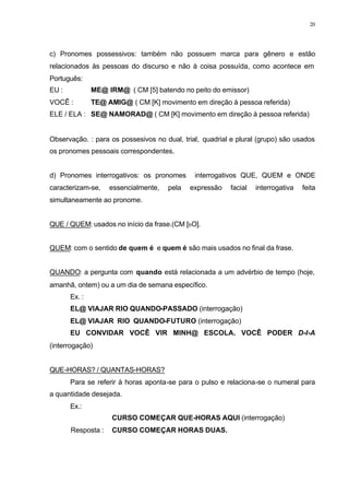 20
c) Pronomes possessivos: também não possuem marca para gênero e estão
relacionados às pessoas do discurso e não à coisa possuída, como acontece em
Português:
EU : ME@ IRM@ ( CM [5] batendo no peito do emissor)
VOCÊ : TE@ AMIG@ ( CM [K] movimento em direção à pessoa referida)
ELE / ELA : SE@ NAMORAD@ ( CM [K] movimento em direção à pessoa referida)
Observação. : para os possesivos no dual, trial, quadrial e plural (grupo) são usados
os pronomes pessoais correspondentes.
d) Pronomes interrogativos: os pronomes interrogativos QUE, QUEM e ONDE
caracterizam-se, essencialmente, pela expressão facial interrogativa feita
simultaneamente ao pronome.
QUE / QUEM: usados no início da frase.(CM [bO].
QUEM: com o sentido de quem é e quem é são mais usados no final da frase.
QUANDO: a pergunta com quando está relacionada a um advérbio de tempo (hoje,
amanhã, ontem) ou a um dia de semana específico.
Ex. :
EL@ VIAJAR RIO QUANDO-PASSADO (interrogação)
EL@ VIAJAR RIO QUANDO-FUTURO (interrogação)
EU CONVIDAR VOCÊ VIR MINH@ ESCOLA. VOCÊ PODER D-I-A
(interrogação)
QUE-HORAS? / QUANTAS-HORAS?
Para se referir à horas aponta-se para o pulso e relaciona-se o numeral para
a quantidade desejada.
Ex.:
CURSO COMEÇAR QUE-HORAS AQUI (interrogação)
Resposta : CURSO COMEÇAR HORAS DUAS.
 