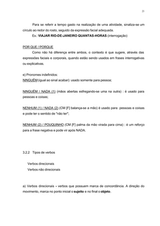 21
Para se referir a tempo gasto na realização de uma atividade, sinaliza-se um
círculo ao redor do rosto, seguido da expressão facial adequada.
Ex.: VIAJAR RIO-DE-JANEIRO QUANTAS-HORAS (interrogação)
POR QUE / PORQUE
Como não há diferença entre ambos, o contexto é que sugere, através das
expressões faciais e corporais, quando estão sendo usados em frases interrogativas
ou explicativas.
e) Pronomes indefinidos:
NINGUÉM (igual ao sinal acabar): usado somente para pessoa;
NINGUÉM / NADA (1) (mãos abertas esfregando-se uma na outra) : é usado para
pessoas e coisas;
NENHUM (1) / NADA (2) (CM [F] balança-se a mão) é usado para pessoas e coisas
e pode ter o sentido de "não ter";
NENHUM (2) / POUQUINHO (CM [F] palma da mão virada para cima) : é um reforço
para a frase negativa e pode vir após NADA.
3.2.2 Tipos de verbos
⇒ Verbos direcionais
⇒ Verbos não direcionais
a) Verbos direcionais - verbos que possuem marca de concordância. A direção do
movimento, marca no ponto inicial o sujeito e no final o objeto.
 