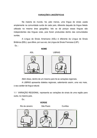 VARIAÇÕES LINGÜÍSTICAS
Na maioria do mundo, há, pelo menos, uma língua de sinais usada
amplamente na comunidade surda de cada país, diferente daquela da língua falada
utilizada na mesma área geográfica. Isto se dá porque essas línguas são
independentes das línguas orais, pois foram produzidas dentro das comunidades
surdas.
A Língua de Sinais Americana (ASL) é diferente da Língua de Sinais
Britânica (BSL), que difere, por sua vez, da Língua de Sinais Francesa (LSF).
Ex. :
NOME
ASL LIBRAS
Além disso, dentro de um mesmo país há as variações regionais.
A LIBRAS apresenta dialetos regionais, salientando assim, uma vez mais,
o seu caráter de língua natural.
1.1 VARIAÇÃO REGIONAL: representa as variações de sinais de uma região para
outra, no mesmo país.
Ex.:
VERDE
Rio de Janeiro São Paulo Curitiba
 