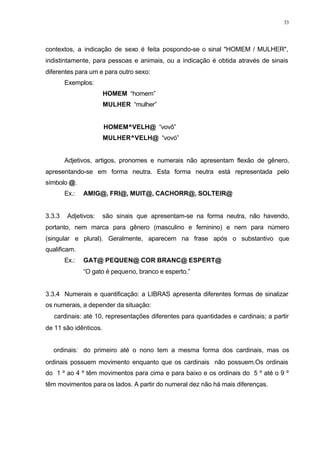 33
contextos, a indicação de sexo é feita pospondo-se o sinal "HOMEM / MULHER",
indistintamente, para pessoas e animais, ou a indicação é obtida através de sinais
diferentes para um e para outro sexo:
Exemplos:
HOMEM “homem”
MULHER “mulher”
HOMEM^VELH@ “vovô”
MULHER^VELH@ “vovó”
Adjetivos, artigos, pronomes e numerais não apresentam flexão de gênero,
apresentando-se em forma neutra. Esta forma neutra está representada pelo
símbolo @.
Ex.: AMIG@, FRI@, MUIT@, CACHORR@, SOLTEIR@
3.3.3 Adjetivos: são sinais que apresentam-se na forma neutra, não havendo,
portanto, nem marca para gênero (masculino e feminino) e nem para número
(singular e plural). Geralmente, aparecem na frase após o substantivo que
qualificam.
Ex.: GAT@ PEQUEN@ COR BRANC@ ESPERT@
“O gato é pequeno, branco e esperto.”
3.3.4 Numerais e quantificação: a LIBRAS apresenta diferentes formas de sinalizar
os numerais, a depender da situação:
⇒ cardinais: até 10, representações diferentes para quantidades e cardinais; a partir
de 11 são idênticos.
⇒ ordinais: do primeiro até o nono tem a mesma forma dos cardinais, mas os
ordinais possuem movimento enquanto que os cardinais não possuem.Os ordinais
do 1 º ao 4 º têm movimentos para cima e para baixo e os ordinais do 5 º até o 9 º
têm movimentos para os lados. A partir do numeral dez não há mais diferenças.
 