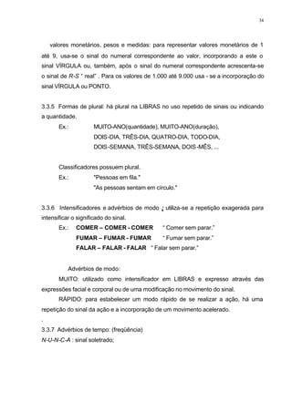 34
⇒ valores monetários, pesos e medidas: para representar valores monetários de 1
até 9, usa-se o sinal do numeral correspondente ao valor, incorporando a este o
sinal VÍRGULA ou, também, após o sinal do numeral correspondente acrescenta-se
o sinal de R-S “ real” . Para os valores de 1.000 até 9.000 usa - se a incorporação do
sinal VÍRGULA ou PONTO.
3.3.5 Formas de plural: há plural na LIBRAS no uso repetido de sinais ou indicando
a quantidade.
Ex.: MUITO-ANO(quantidade), MUITO-ANO(duração),
DOIS-DIA, TRÊS-DIA, QUATRO-DIA, TODO-DIA,
DOIS-SEMANA, TRÊS-SEMANA, DOIS-MÊS, ...
Classificadores possuem plural.
Ex.: "Pessoas em fila."
"As pessoas sentam em círculo."
3.3.6 Intensificadores e advérbios de modo : utiliza-se a repetição exagerada para
intensificar o significado do sinal.
Ex.: COMER – COMER - COMER “ Comer sem parar.”
FUMAR – FUMAR - FUMAR “ Fumar sem parar.”
FALAR – FALAR - FALAR “ Falar sem parar.”
⇒ Advérbios de modo:
MUITO: utilizado como intensificador em LIBRAS e expresso através das
expressões facial e corporal ou de uma modificação no movimento do sinal.
RÁPIDO: para estabelecer um modo rápido de se realizar a ação, há uma
repetição do sinal da ação e a incorporação de um movimento acelerado.
.
3.3.7 Advérbios de tempo: (freqüência)
N-U-N-C-A : sinal soletrado;
 