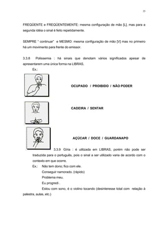 35
FREQÜENTE e FREQÜENTEMENTE: mesma configuração de mão [L], mas para a
segunda idéia o sinal é feito repetidamente.
SEMPRE “ continuar” e MESMO: mesma configuração de mão [V] mas no primeiro
há um movimento para frente do emissor.
3.3.8 Polissemia : há sinais que denotam vários significados apesar de
apresentarem uma única forma na LIBRAS.
Ex.:
OCUPADO / PROIBIDO / NÃO PODER
CADEIRA / SENTAR
AÇÚCAR / DOCE / GUARDANAPO
3.3.9 Gíria : é utilizada em LIBRAS, porém não pode ser
traduzida para o português, pois o sinal a ser utilizado varia de acordo com o
contexto em que ocorre.
Ex.: Não tem dono; fico com ele.
Conseguir namorado. (rápido)
Problema meu.
Eu progredi .
Estou com sono, é o violino tocando (desinteresse total com relação à
palestra, aulas, etc.)
 