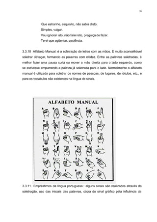 36
Que estranho, esquisito, não sabia disto.
Simples, vulgar.
Vou ignorar isto, não farei isto, preguiça de fazer.
Terei que agüentar, paciência.
3.3.10 Alfabeto Manual: é a soletração de letras com as mãos. É muito aconselhável
soletrar devagar, formando as palavras com nitidez. Entre as palavras soletradas, é
melhor fazer uma pausa curta ou mover a mão direita para o lado esquerdo, como
se estivesse empurrando a palavra já soletrada para o lado. Normalmente o alfabeto
manual é utilizado para soletrar os nomes de pessoas, de lugares, de rótulos, etc., e
para os vocábulos não existentes na língua de sinais.
3.3.11 Empréstimos da língua portuguesa.: alguns sinais são realizados através da
soletração, uso das iniciais das palavras, cópia do sinal gráfico pela influência da
 