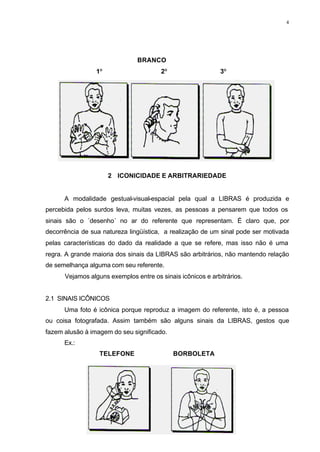4
BRANCO
1º 2º 3º
2 ICONICIDADE E ARBITRARIEDADE
A modalidade gestual-visual-espacial pela qual a LIBRAS é produzida e
percebida pelos surdos leva, muitas vezes, as pessoas a pensarem que todos os
sinais são o ´desenho´ no ar do referente que representam. É claro que, por
decorrência de sua natureza lingüística, a realização de um sinal pode ser motivada
pelas características do dado da realidade a que se refere, mas isso não é uma
regra. A grande maioria dos sinais da LIBRAS são arbitrários, não mantendo relação
de semelhança alguma com seu referente.
Vejamos alguns exemplos entre os sinais icônicos e arbitrários.
2.1 SINAIS ICÔNICOS
Uma foto é icônica porque reproduz a imagem do referente, isto é, a pessoa
ou coisa fotografada. Assim também são alguns sinais da LIBRAS, gestos que
fazem alusão à imagem do seu significado.
Ex.:
TELEFONE BORBOLETA
 