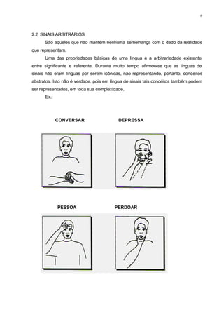 6
2.2 SINAIS ARBITRÁRIOS
São aqueles que não mantêm nenhuma semelhança com o dado da realidade
que representam.
Uma das propriedades básicas de uma língua é a arbitrariedade existente
entre significante e referente. Durante muito tempo afirmou-se que as línguas de
sinais não eram línguas por serem icônicas, não representando, portanto, conceitos
abstratos. Isto não é verdade, pois em língua de sinais tais conceitos também podem
ser representados, em toda sua complexidade.
Ex.:
CONVERSAR DEPRESSA
PESSOA PERDOAR
 