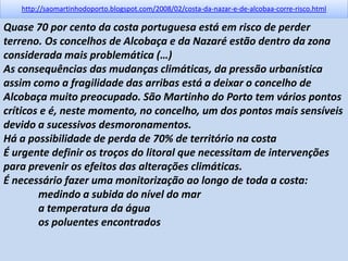 http://saomartinhodoporto.blogspot.com/2008/02/costa-da-nazar-e-de-alcobaa-corre-risco.html
Quase 70 por cento da costa portuguesa está em risco de perder
terreno. Os concelhos de Alcobaça e da Nazaré estão dentro da zona
considerada mais problemática (…)
As consequências das mudanças climáticas, da pressão urbanística
assim como a fragilidade das arribas está a deixar o concelho de
Alcobaça muito preocupado. São Martinho do Porto tem vários pontos
críticos e é, neste momento, no concelho, um dos pontos mais sensíveis
devido a sucessivos desmoronamentos.
Há a possibilidade de perda de 70% de território na costa
É urgente definir os troços do litoral que necessitam de intervenções
para prevenir os efeitos das alterações climáticas.
É necessário fazer uma monitorização ao longo de toda a costa:
medindo a subida do nível do mar
a temperatura da água
os poluentes encontrados
 