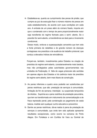 4- Estabelece-se, quanto ao cumprimento das penas de prisão, que
   cumpre ao juiz da execução fixar o número máximo de presos em
   cada estabelecimento, de acordo com suas condições em cada
   ano. A entrada de um preso além do número fixado, importa em
   que o condenado com o tempo de pena proporcionalmente maior
   seja transferido do regime fechado para o semi- aberto. Se o
   presídio for semi-aberto, a transferência se dará para o livramento
   condicional.
   Desse modo, evita-se a superpopulação carcerária que tem sido
  a fonte primeira de rebeliões e do grande número de doenças
  contagiosas nos presídios e da ausência de trabalho prisional, que
  conduz a elevados índices de reincidência.


  Forçam-se, também, investimentos pelos Estados na criação de
  presídios do regime semi-aberto, consideravelmente mais baratos,
  mas não privilegiados pelas autoridades governamentais nas
  unidades da Federação. A falta de vagas prisionais são sentidas
  em apenas alguns dos Estados e há carência maior de presídios
  do regime semi-aberto, bem mais fáceis de construção.


5- As penas inferiores a quatro anos poderão ser substituídas por
   penas restritivas, que são: prestação de serviços à comunidade;
   limitação de fim de semana; interdição ou suspensão temporária
   de direitos. Suprime-se a pena restritiva de prestação pecuniária,
   que tem se transformado em instrumento de comercialização e de
   fraca repressão penal, pela condenação ao pagamento de cesta
   básica, medida sem qualquer cunho educativo e preventivo
6- Dentre as penas restritivas, dá-se realce à pena de prestação de
   serviços à comunidade, que onde tem sido aplicada apresenta
   resultados excepcionais, como ocorre na comarca de Porto
   Alegre. Em Fortaleza e em Curitiba há Vara ou Central de
 