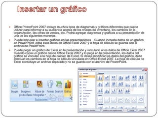    Office PowerPoint 2007 incluye muchos tipos de diagramas y gráficos diferentes que puede
    utilizar para informar a su audiencia acerca de los niveles de inventario, los cambios en la
    organización, las cifras de ventas, etc. Podrá agregar diagramas y gráficos a su presentación de
    una de las siguientes maneras:
   Puede incrustar e insertar gráficos en las presentaciones Cuando incrusta datos de un gráfico
    en PowerPoint, edita esos datos en Office Excel 2007 y la hoja de cálculo se guarda con el
    archivo de PowerPoint.
   Puede pegar un gráfico de Excel en la presentación y vincularlo a los datos de Office Excel 2007
    Cuando copia un gráfico desde Office Excel 2007 y lo pega en la presentación, los datos del
    gráfico se vinculan a la hoja de cálculo de Excel. Si desea modificar los datos del gráfico, debe
    efectuar los cambios en la hoja de cálculo vinculada en Office Excel 2007. La hoja de cálculo de
    Excel constituye un archivo separado y no se guarda con el archivo de PowerPoint.
 