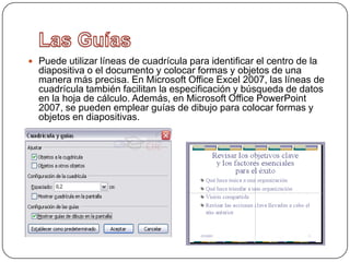  Puede utilizar líneas de cuadrícula para identificar el centro de la
  diapositiva o el documento y colocar formas y objetos de una
  manera más precisa. En Microsoft Office Excel 2007, las líneas de
  cuadrícula también facilitan la especificación y búsqueda de datos
  en la hoja de cálculo. Además, en Microsoft Office PowerPoint
  2007, se pueden emplear guías de dibujo para colocar formas y
  objetos en diapositivas.
 