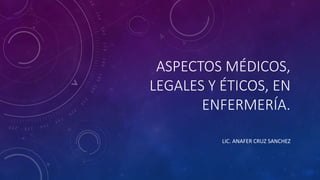 ASPECTOS MÉDICOS,
LEGALES Y ÉTICOS, EN
ENFERMERÍA.
LIC. ANAFER CRUZ SANCHEZ
 