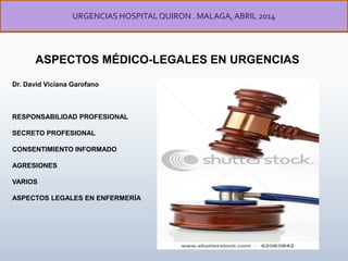 ASPECTOS MÉDICO-LEGALES EN URGENCIAS
URGENCIAS HOSPITALQUIRON . MALAGA, ABRIL 2014
Dr. David Viciana Garofano
RESPONSABILIDAD PROFESIONAL
SECRETO PROFESIONAL
CONSENTIMIENTO INFORMADO
AGRESIONES
VARIOS
ASPECTOS LEGALES EN ENFERMERÍA
 