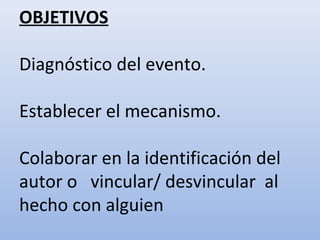 OBJETIVOS 
Diagnóstico del evento. 
Establecer el mecanismo. 
Colaborar en la identificación del 
autor o vincular/ desvincular al 
hecho con alguien 
 