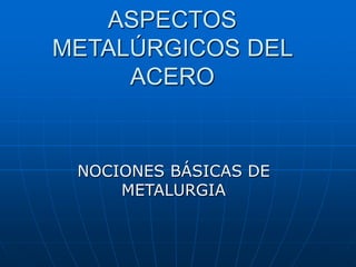 ASPECTOS
METALÚRGICOS DEL
ACERO
NOCIONES BÁSICAS DE
METALURGIA
 