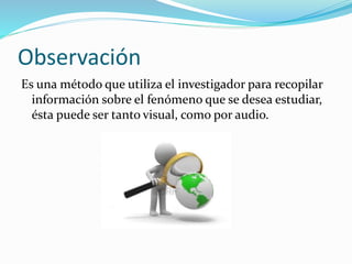 Observación
Es una método que utiliza el investigador para recopilar
información sobre el fenómeno que se desea estudiar,
ésta puede ser tanto visual, como por audio.

 