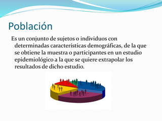 Población
Es un conjunto de sujetos o individuos con
determinadas características demográficas, de la que
se obtiene la muestra o participantes en un estudio
epidemiológico a la que se quiere extrapolar los
resultados de dicho estudio.

 