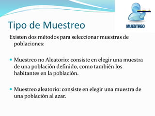 Tipo de Muestreo
Existen dos métodos para seleccionar muestras de
poblaciones:
 Muestreo no Aleatorio: consiste en elegir una muestra

de una población definido, como también los
habitantes en la población.
 Muestreo aleatorio: consiste en elegir una muestra de

una población al azar.

 